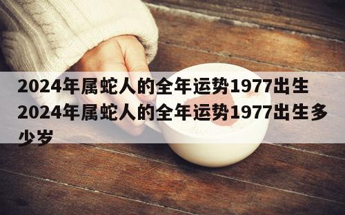2024年属蛇人的全年运势1977出生 2024年属蛇人的全年运势1977出生多少岁