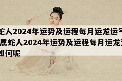 属蛇人2024年运势及运程每月运龙运气如何 属蛇人2024年运势及运程每月运龙运气如何呢