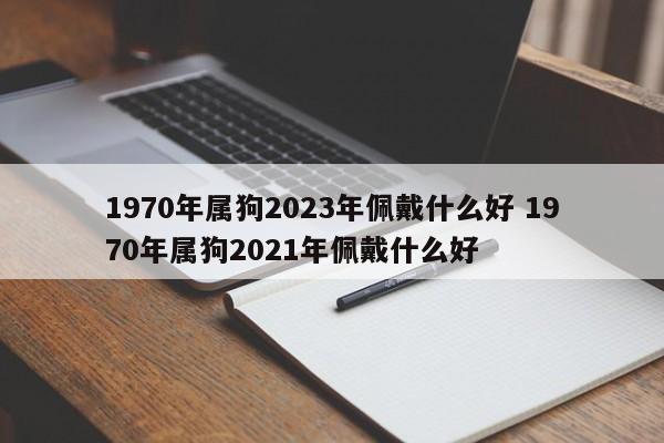 1970年属狗2023年佩戴什么好 1970年属狗2021年佩戴什么好