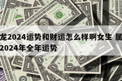 属龙2024运势和财运怎么样啊女生 属龙女2024年全年运势
