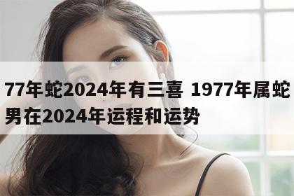 77年蛇2024年有三喜 1977年属蛇男在2024年运程和运势