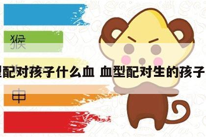 血型配对孩子什么血 血型配对生的孩子智力