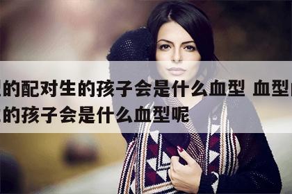 血型的配对生的孩子会是什么血型 血型的配对生的孩子会是什么血型呢