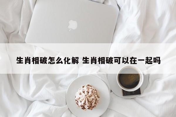 生肖相破怎么化解 生肖相破可以在一起吗