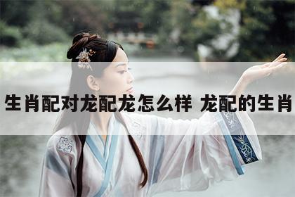生肖配对龙配龙怎么样 龙配的生肖
