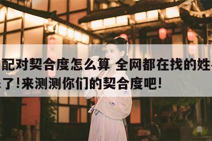 姓名配对契合度怎么算 全网都在找的姓名配对来了!来测测你们的契合度吧!