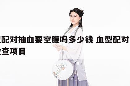 血型配对抽血要空腹吗多少钱 血型配对是哪个检查项目
