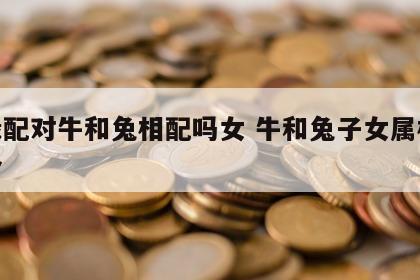姻缘配对牛和兔相配吗女 牛和兔子女属相合不合