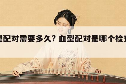 血型配对需要多久? 血型配对是哪个检查项目