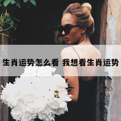 生肖运势怎么看 我想看生肖运势