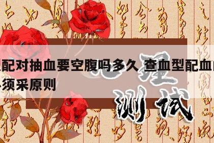 血型配对抽血要空腹吗多久 查血型配血的病人必须采原则