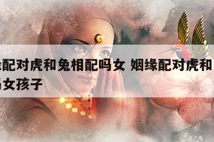 姻缘配对虎和兔相配吗女 姻缘配对虎和兔相配吗女孩子