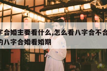 八字合婚主要看什么,怎么看八字合不合 最准的八字合婚看婚期