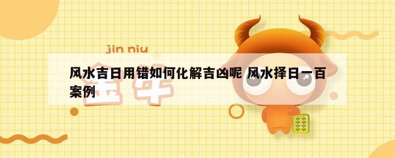 风水吉日用错如何化解吉凶呢 风水择日一百案例