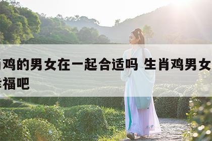 生肖鸡的男女在一起合适吗 生肖鸡男女在一起幸福吧