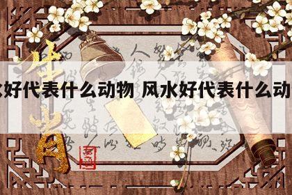 风水好代表什么动物 风水好代表什么动物生肖