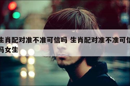 生肖配对准不准可信吗 生肖配对准不准可信吗女生