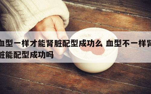 血型一样才能肾脏配型成功么 血型不一样肾脏能配型成功吗
