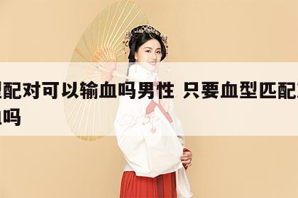 血型配对可以输血吗男性 只要血型匹配就能输血吗