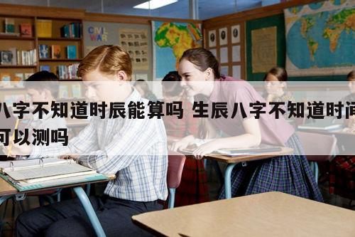八字不知道时辰能算吗 生辰八字不知道时间可以测吗