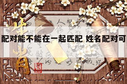 姓名配对能不能在一起匹配 姓名配对可以信吗