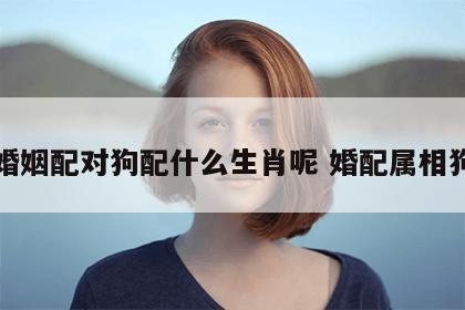 婚姻配对狗配什么生肖呢 婚配属相狗