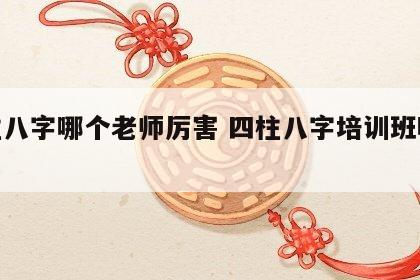 四柱八字哪个老师厉害 四柱八字培训班哪个好