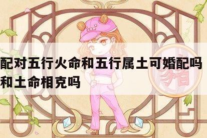 婚姻配对五行火命和五行属土可婚配吗 五行火命和土命相克吗