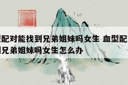 血型配对能找到兄弟姐妹吗女生 血型配对能找到兄弟姐妹吗女生怎么办