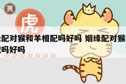 姻缘配对猴和羊相配吗好吗 姻缘配对猴和羊相配吗好吗