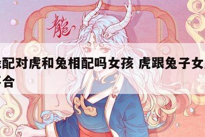 姻缘配对虎和兔相配吗女孩 虎跟兔子女属相合不合