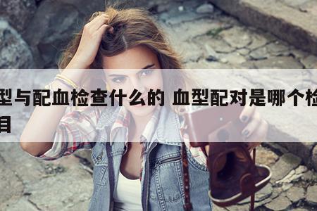 血型与配血检查什么的 血型配对是哪个检查项目