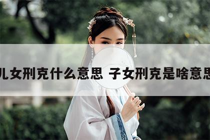儿女刑克什么意思 子女刑克是啥意思
