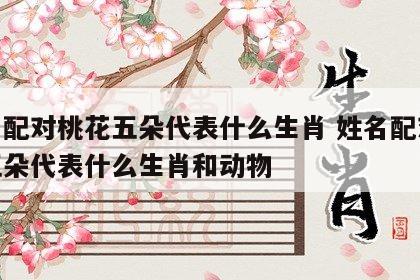 姓名配对桃花五朵代表什么生肖 姓名配对桃花五朵代表什么生肖和动物