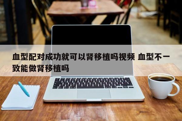 血型配对成功就可以肾移植吗视频 血型不一致能做肾移植吗