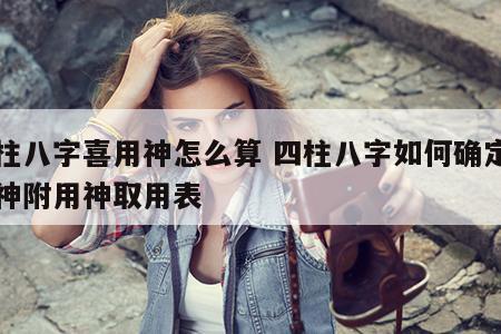 四柱八字喜用神怎么算 四柱八字如何确定喜用神附用神取用表