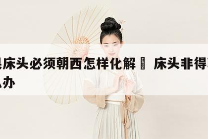 如果床头必须朝西怎样化解	 床头非得朝西怎么办