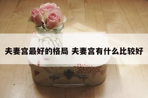 夫妻宫最好的格局 夫妻宫有什么比较好