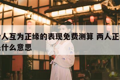两个人互为正缘的表现免费测算 两人正缘相似是什么意思