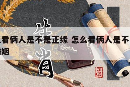 怎么看俩人是不是正缘 怎么看俩人是不是正缘婚姻