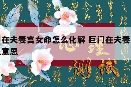 巨门在夫妻宫女命怎么化解 巨门在夫妻宫是什么意思