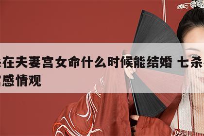 七杀在夫妻宫女命什么时候能结婚 七杀在夫妻宫感情观