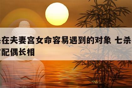 七杀在夫妻宫女命容易遇到的对象 七杀在夫妻宫配偶长相
