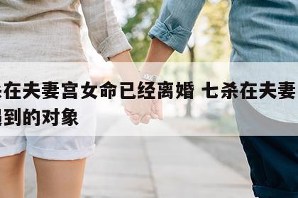 七杀在夫妻宫女命已经离婚 七杀在夫妻宫容易遇到的对象